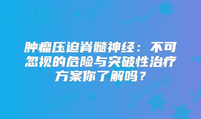 肿瘤压迫脊髓神经：不可忽视的危险与突破性治疗方案你了解吗？