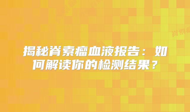 揭秘脊索瘤血液报告：如何解读你的检测结果？