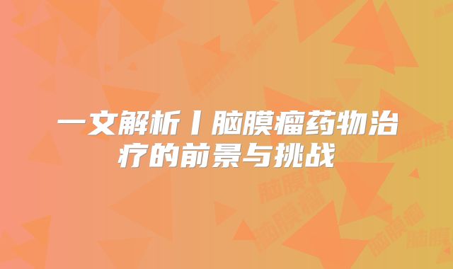 一文解析丨脑膜瘤药物治疗的前景与挑战
