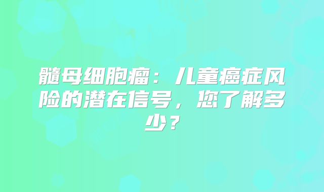 髓母细胞瘤：儿童癌症风险的潜在信号，您了解多少？