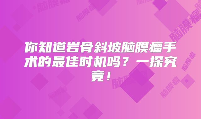 你知道岩骨斜坡脑膜瘤手术的最佳时机吗？一探究竟！