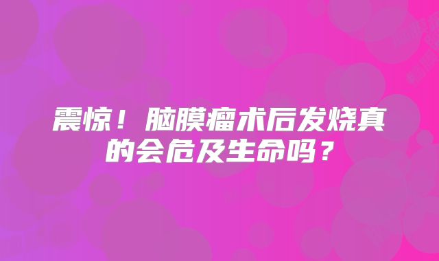 震惊！脑膜瘤术后发烧真的会危及生命吗？