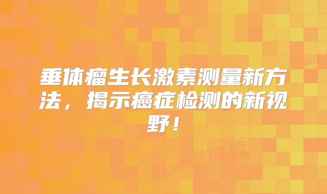垂体瘤生长激素测量新方法，揭示癌症检测的新视野！