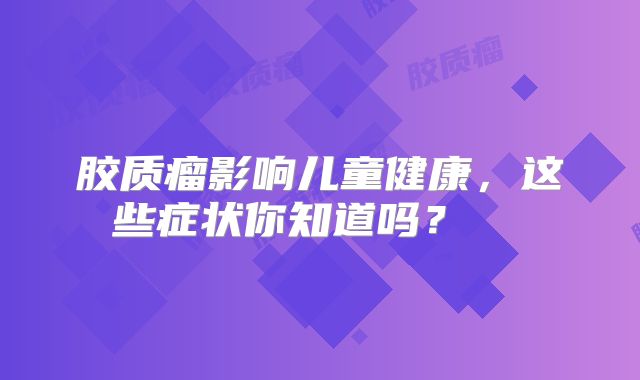 胶质瘤影响儿童健康，这些症状你知道吗？  