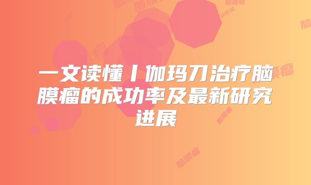 一文读懂丨伽玛刀治疗脑膜瘤的成功率及最新研究进展