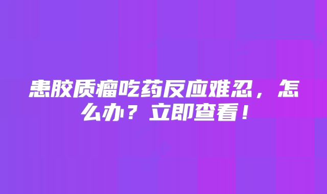 患胶质瘤吃药反应难忍，怎么办？立即查看！