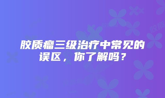 胶质瘤三级治疗中常见的误区，你了解吗？