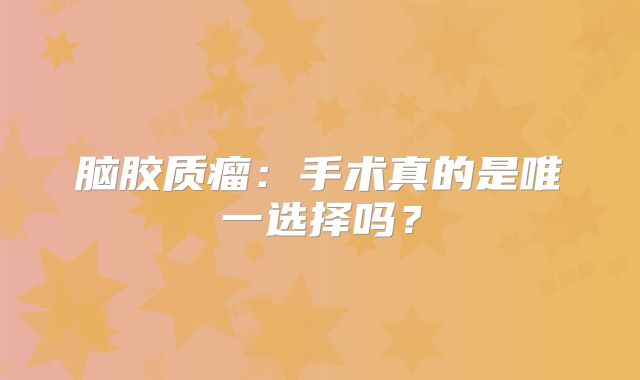 脑胶质瘤：手术真的是唯一选择吗？