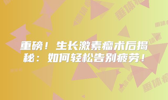 重磅！生长激素瘤术后揭秘：如何轻松告别疲劳！