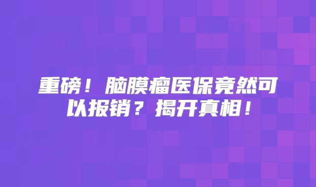 重磅！脑膜瘤医保竟然可以报销？揭开真相！
