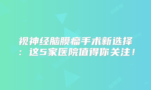 视神经脑膜瘤手术新选择：这5家医院值得你关注！