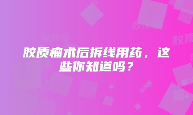 胶质瘤术后拆线用药，这些你知道吗？