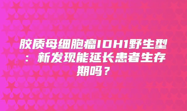 胶质母细胞瘤IDH1野生型：新发现能延长患者生存期吗？