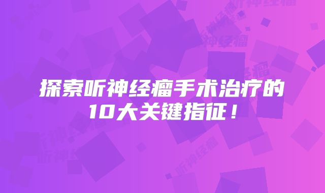 探索听神经瘤手术治疗的10大关键指征！