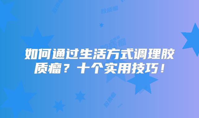 如何通过生活方式调理胶质瘤？十个实用技巧！