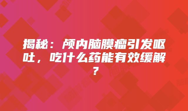 揭秘：颅内脑膜瘤引发呕吐，吃什么药能有效缓解？