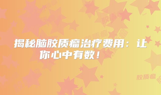 揭秘脑胶质瘤治疗费用：让你心中有数！  