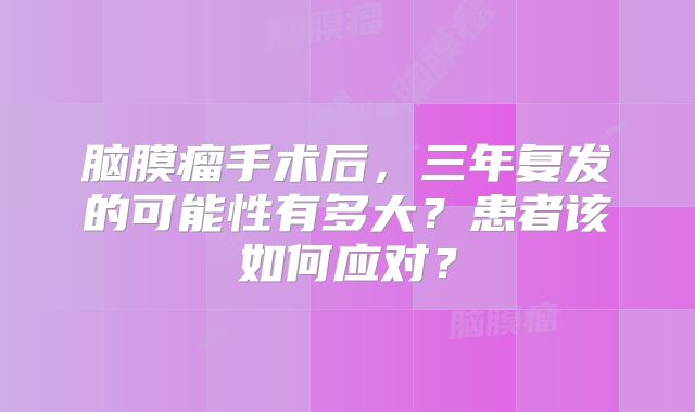 脑膜瘤手术后，三年复发的可能性有多大？患者该如何应对？
