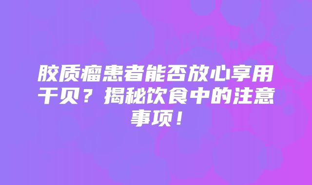 胶质瘤患者能否放心享用干贝？揭秘饮食中的注意事项！
