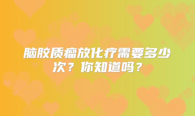 脑胶质瘤放化疗需要多少次？你知道吗？