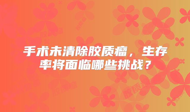手术未清除胶质瘤，生存率将面临哪些挑战？