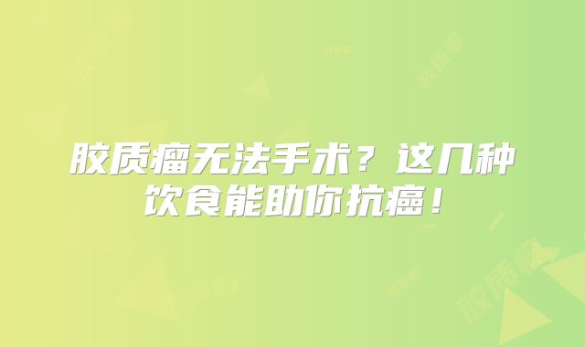 胶质瘤无法手术？这几种饮食能助你抗癌！
