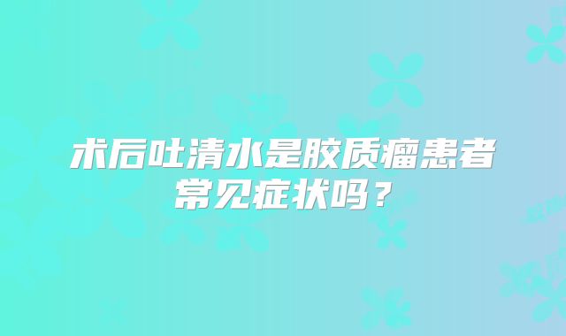 术后吐清水是胶质瘤患者常见症状吗？