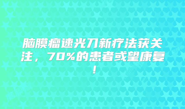 脑膜瘤速光刀新疗法获关注，70%的患者或望康复！