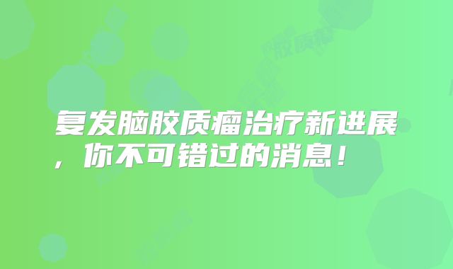 复发脑胶质瘤治疗新进展，你不可错过的消息！  