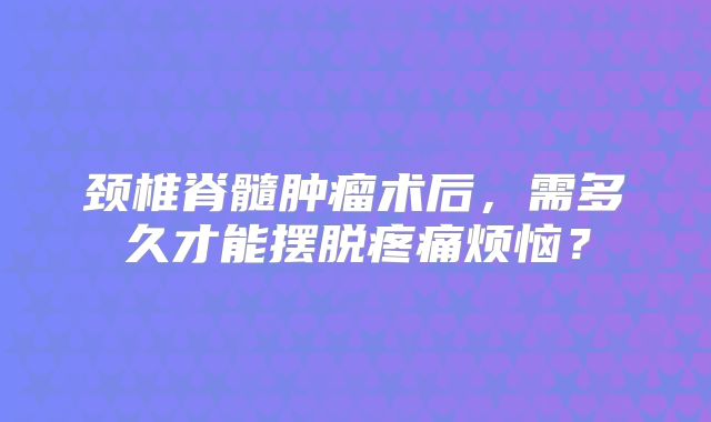 颈椎脊髓肿瘤术后，需多久才能摆脱疼痛烦恼？