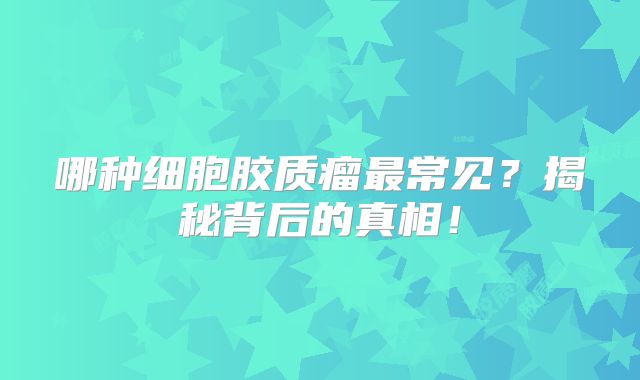哪种细胞胶质瘤最常见？揭秘背后的真相！