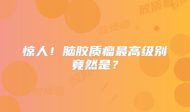 惊人！脑胶质瘤最高级别竟然是？