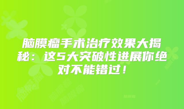 脑膜瘤手术治疗效果大揭秘：这5大突破性进展你绝对不能错过！