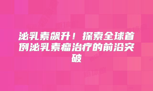 泌乳素飙升！探索全球首例泌乳素瘤治疗的前沿突破