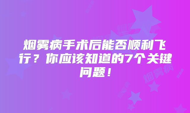 烟雾病手术后能否顺利飞行？你应该知道的7个关键问题！