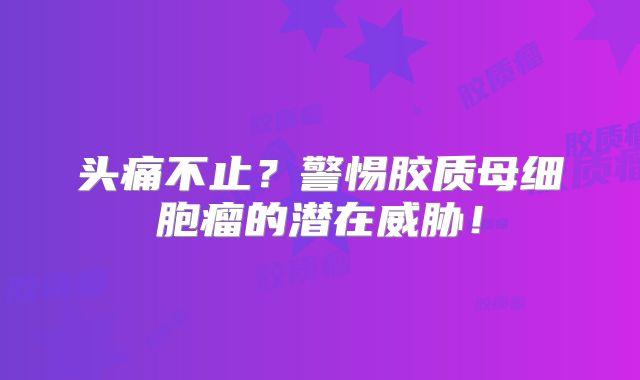 头痛不止？警惕胶质母细胞瘤的潜在威胁！