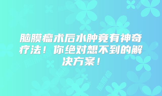 脑膜瘤术后水肿竟有神奇疗法！你绝对想不到的解决方案！