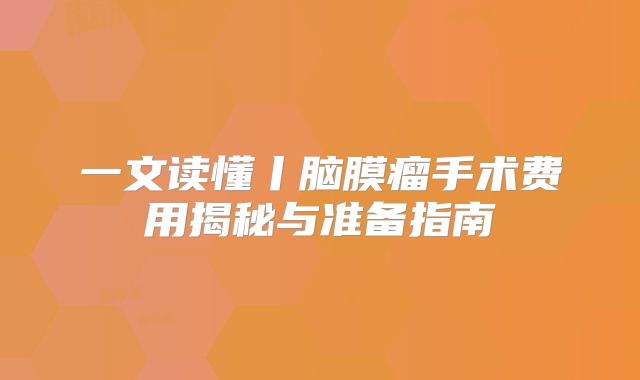 一文读懂丨脑膜瘤手术费用揭秘与准备指南