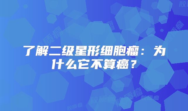 了解二级星形细胞瘤：为什么它不算癌？