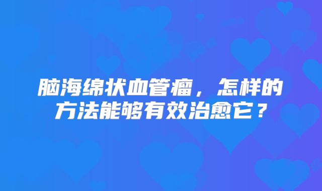 脑海绵状血管瘤，怎样的方法能够有效治愈它？