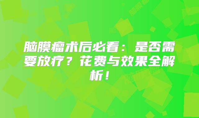 脑膜瘤术后必看：是否需要放疗？花费与效果全解析！