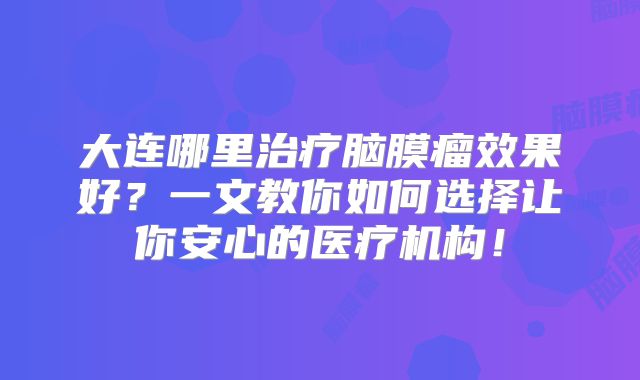 大连哪里治疗脑膜瘤效果好？一文教你如何选择让你安心的医疗机构！