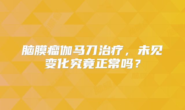 脑膜瘤伽马刀治疗，未见变化究竟正常吗？