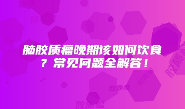 脑胶质瘤晚期该如何饮食？常见问题全解答！