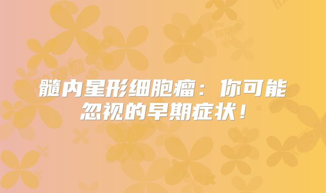 髓内星形细胞瘤：你可能忽视的早期症状！