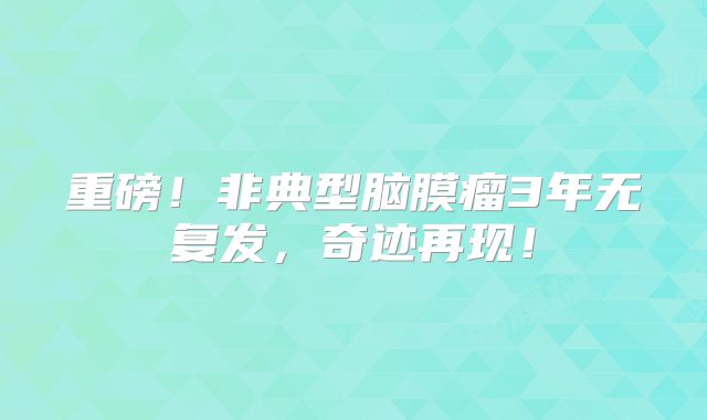 重磅！非典型脑膜瘤3年无复发，奇迹再现！