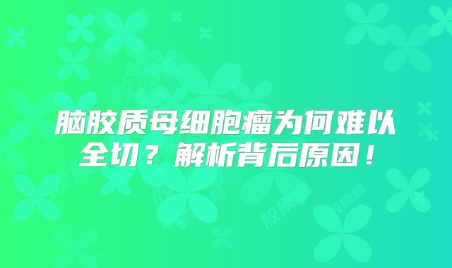 脑胶质母细胞瘤为何难以全切？解析背后原因！