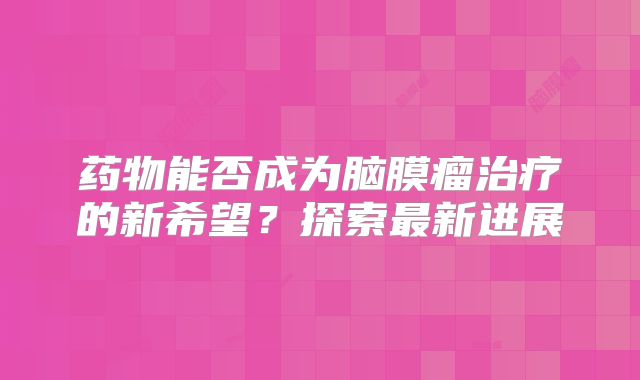 药物能否成为脑膜瘤治疗的新希望？探索最新进展
