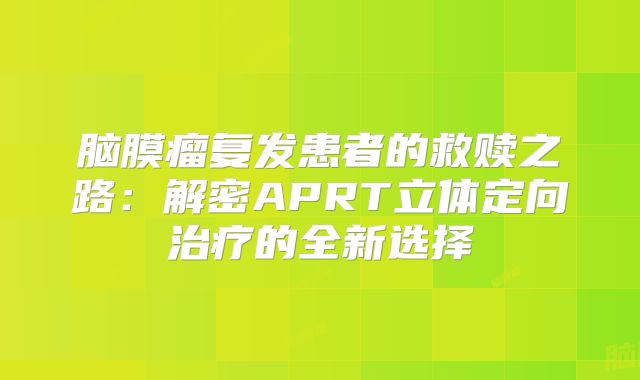 脑膜瘤复发患者的救赎之路：解密APRT立体定向治疗的全新选择