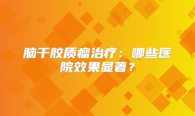 脑干胶质瘤治疗：哪些医院效果显著？